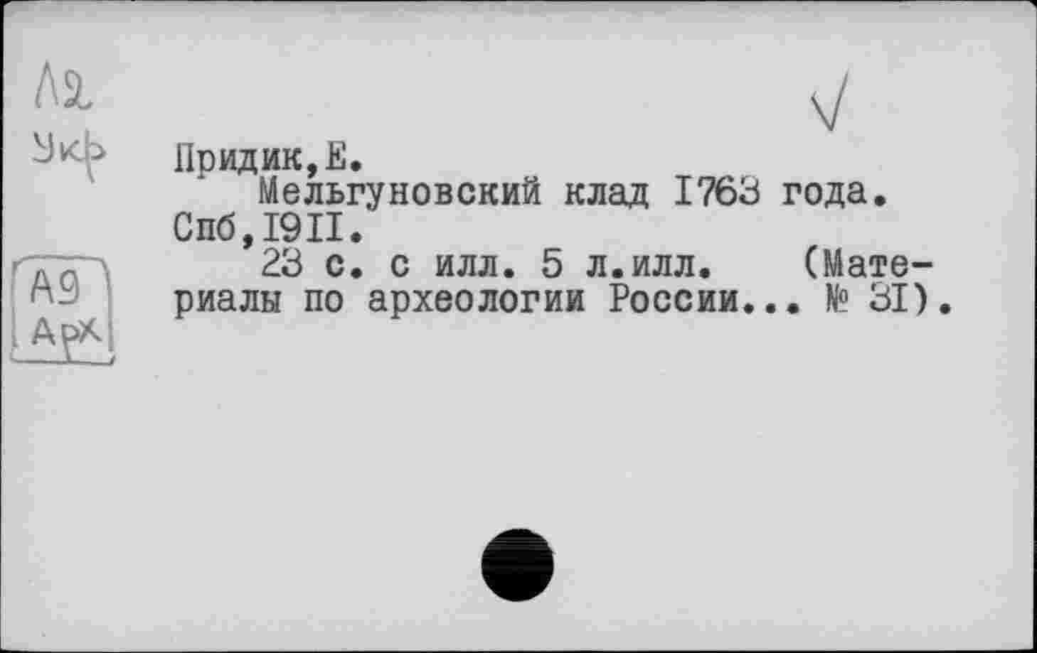 ﻿Придик,Е.
Мельгуновский клад 1763 года. Спб,19П.
23 с. с илл. 5 л.илл.	(Мате-
риалы по археологии России... № 31).